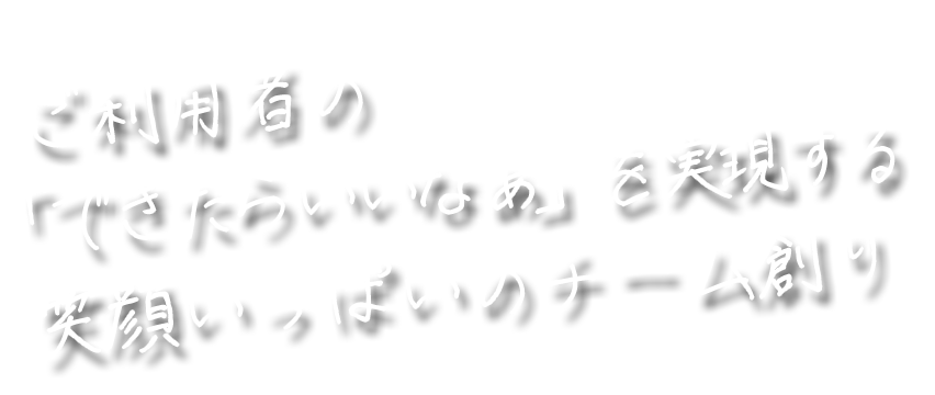 ご利用者の「できたらいいなぁ」を実現する笑顔いっぱいのチーム創り